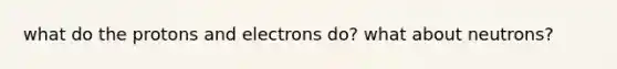 what do the protons and electrons do? what about neutrons?