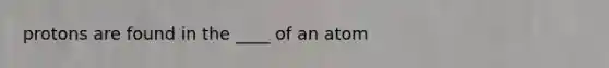 protons are found in the ____ of an atom