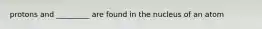 protons and _________ are found in the nucleus of an atom