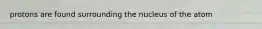 protons are found surrounding the nucleus of the atom