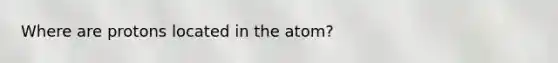 Where are protons located in the atom?