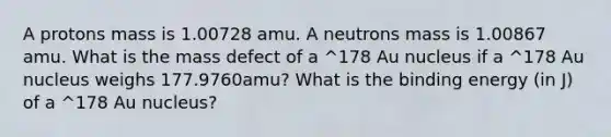 A protons mass is 1.00728 amu. A neutrons mass is 1.00867 amu. What is the mass defect of a ^178 Au nucleus if a ^178 Au nucleus weighs 177.9760amu? What is the binding energy (in J) of a ^178 Au nucleus?