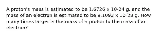 A proton's mass is estimated to be 1.6726 x 10-24 g, and the mass of an electron is estimated to be 9.1093 x 10-28 g. How many times larger is the mass of a proton to the mass of an electron?