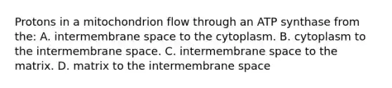 Protons in a mitochondrion flow through an ATP synthase from the: A. intermembrane space to the cytoplasm. B. cytoplasm to the intermembrane space. C. intermembrane space to the matrix. D. matrix to the intermembrane space