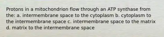 Protons in a mitochondrion flow through an ATP synthase from the: a. intermembrane space to the cytoplasm b. cytoplasm to the intermembrane space c. intermembrane space to the matrix d. matrix to the intermembrane space