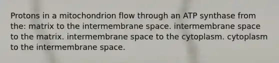 Protons in a mitochondrion flow through an ATP synthase from the: matrix to the intermembrane space. intermembrane space to the matrix. intermembrane space to the cytoplasm. cytoplasm to the intermembrane space.