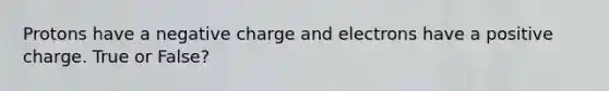 Protons have a negative charge and electrons have a positive charge. True or False?