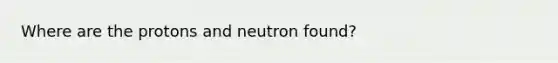 Where are the protons and neutron found?