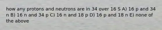 how any protons and neutrons are in 34 over 16 S A) 16 p and 34 n B) 16 n and 34 p C) 16 n and 18 p D) 16 p and 18 n E) none of the above