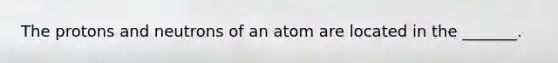 The protons and neutrons of an atom are located in the _______.