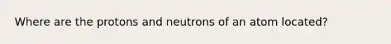 Where are the protons and neutrons of an atom located?