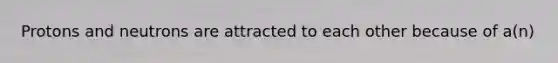 Protons and neutrons are attracted to each other because of a(n)