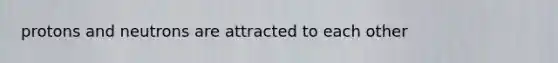 protons and neutrons are attracted to each other