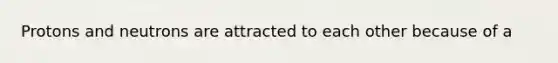 Protons and neutrons are attracted to each other because of a