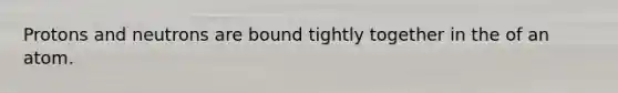 Protons and neutrons are bound tightly together in the of an atom.