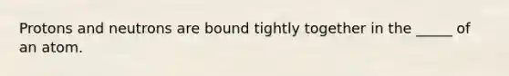 Protons and neutrons are bound tightly together in the _____ of an atom.