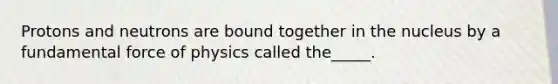 Protons and neutrons are bound together in the nucleus by a fundamental force of physics called the_____.