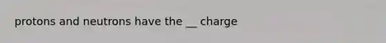 protons and neutrons have the __ charge