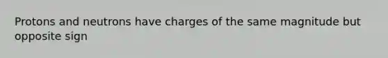 Protons and neutrons have charges of the same magnitude but opposite sign