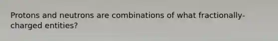 Protons and neutrons are combinations of what fractionally-charged entities?