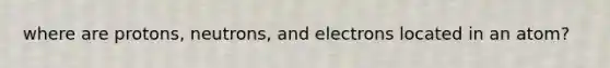 where are protons, neutrons, and electrons located in an atom?