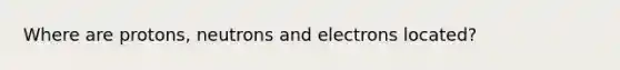 Where are protons, neutrons and electrons located?