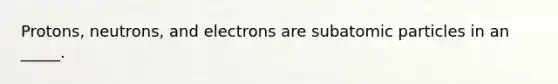 Protons, neutrons, and electrons are subatomic particles in an _____.