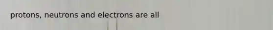 protons, neutrons and electrons are all