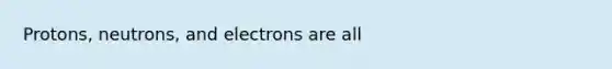 Protons, neutrons, and electrons are all