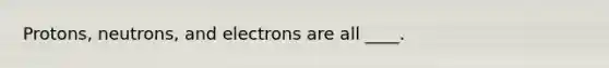 Protons, neutrons, and electrons are all ____.