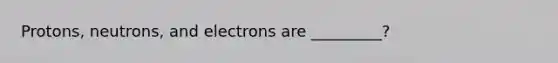 Protons, neutrons, and electrons are _________?