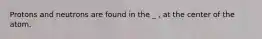 Protons and neutrons are found in the _ , at the center of the atom.