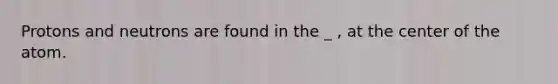 Protons and neutrons are found in the _ , at the center of the atom.