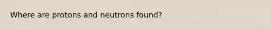 Where are protons and neutrons found?