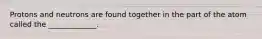 Protons and neutrons are found together in the part of the atom called the _____________.