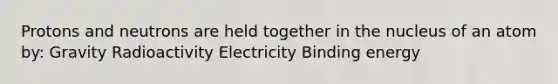 Protons and neutrons are held together in the nucleus of an atom by: Gravity Radioactivity Electricity Binding energy