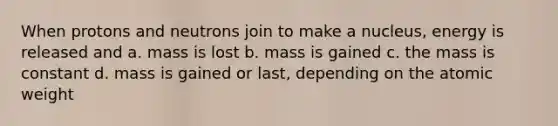 When protons and neutrons join to make a nucleus, energy is released and a. mass is lost b. mass is gained c. the mass is constant d. mass is gained or last, depending on the atomic weight