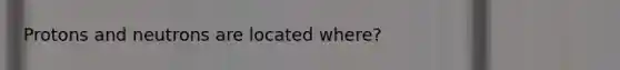 Protons and neutrons are located where?