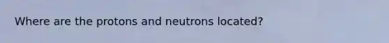 Where are the protons and neutrons located?