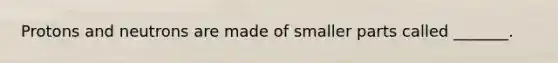 Protons and neutrons are made of smaller parts called _______.