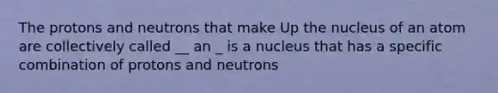 The protons and neutrons that make Up the nucleus of an atom are collectively called __ an _ is a nucleus that has a specific combination of protons and neutrons