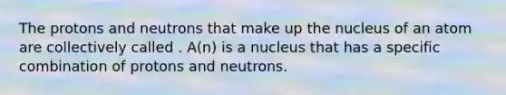 The protons and neutrons that make up the nucleus of an atom are collectively called . A(n) is a nucleus that has a specific combination of protons and neutrons.