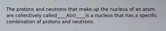 The protons and neutrons that make up the nucleus of an atom are collectively called____A(n)____is a nucleus that has a specific combination of protons and neutrons.