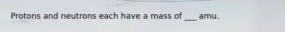 Protons and neutrons each have a mass of ___ amu.
