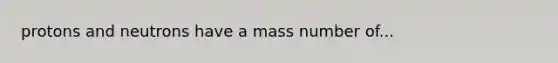 protons and neutrons have a mass number of...