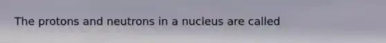 The protons and neutrons in a nucleus are called