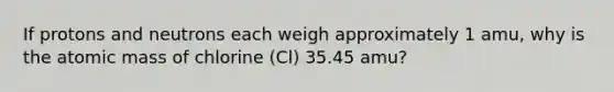 If protons and neutrons each weigh approximately 1 amu, why is the atomic mass of chlorine (Cl) 35.45 amu?