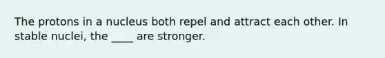 The protons in a nucleus both repel and attract each other. In stable nuclei, the ____ are stronger.