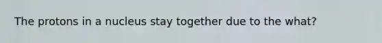 The protons in a nucleus stay together due to the what?