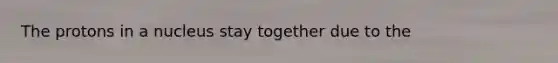 The protons in a nucleus stay together due to the